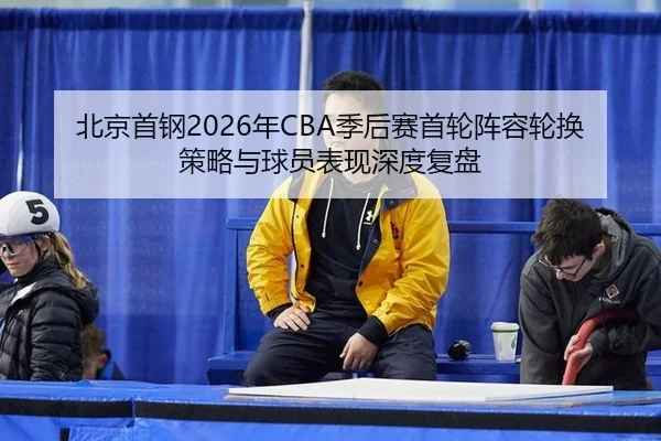 北京首钢2026年CBA季后赛首轮阵容轮换策略与球员表现深度复盘